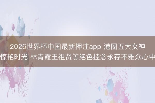 2026世界杯中国最新押注app 港圈五大女神惊艳时光 林青霞王祖贤等绝色挂念永存不雅众心中