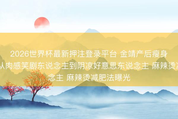 2026世界杯最新押注登录平台 金靖产后瘦身惊呆全网 从肉感笑剧东说念主到阴凉好意思东说念主 麻辣烫减肥法曝光