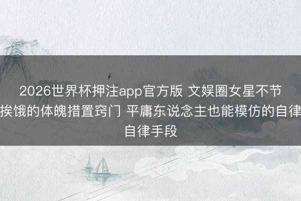 2026世界杯押注app官方版 文娱圈女星不节食不挨饿的体魄措置窍门 平庸东说念主也能模仿的自律手段