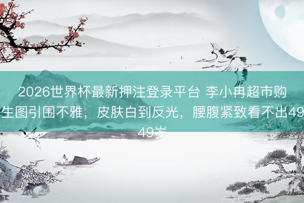 2026世界杯最新押注登录平台 李小冉超市购物生图引围不雅，皮肤白到反光，腰腹紧致看不出49岁
