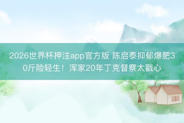 2026世界杯押注app官方版 陈启泰抑郁爆肥30斤险轻生！浑家20年丁克督察太戳心