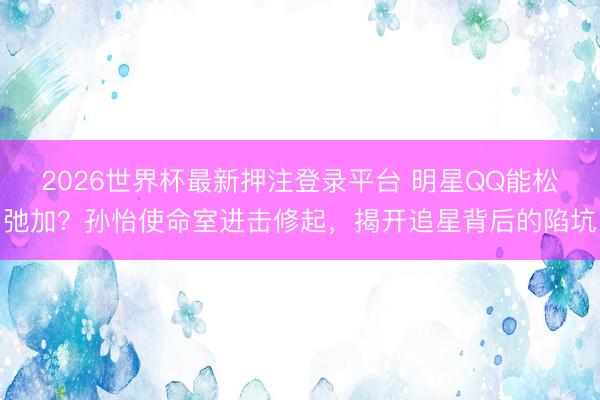 2026世界杯最新押注登录平台 明星QQ能松弛加？孙怡使命室进击修起，揭开追星背后的陷坑
