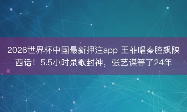 2026世界杯中国最新押注app 王菲唱秦腔飙陕西话!5.5小时录歌封神,张艺谋等了24年