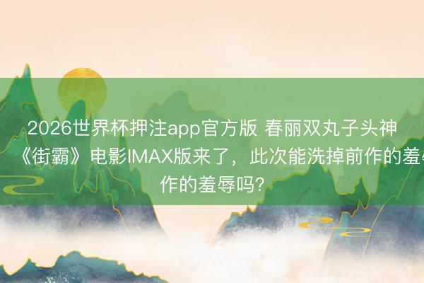 2026世界杯押注app官方版 春丽双丸子头神复原！《街霸》电影IMAX版来了，此次能洗掉前作的羞辱吗？
