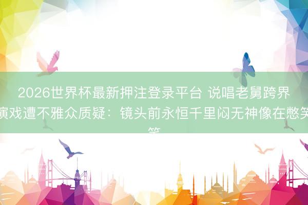 2026世界杯最新押注登录平台 说唱老舅跨界演戏遭不雅众质疑：镜头前永恒千里闷无神像在憋笑