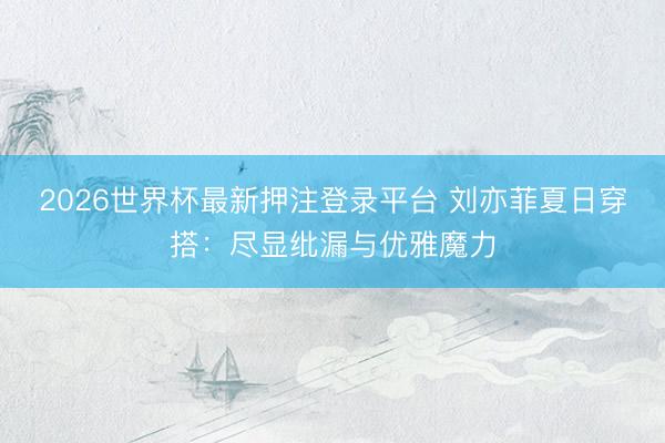 2026世界杯最新押注登录平台 刘亦菲夏日穿搭：尽显纰漏与优雅魔力