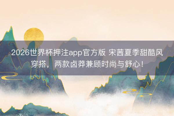 2026世界杯押注app官方版 宋茜夏季甜酷风穿搭，两款卤莽兼顾时尚与舒心！
