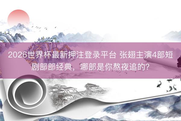 2026世界杯最新押注登录平台 张翅主演4部短剧部部经典,哪部是你熬夜追的?