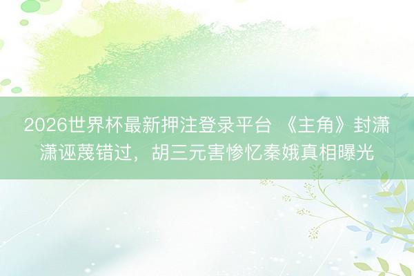 2026世界杯最新押注登录平台 《主角》封潇潇诬蔑错过,胡三元害惨忆秦娥真相曝光