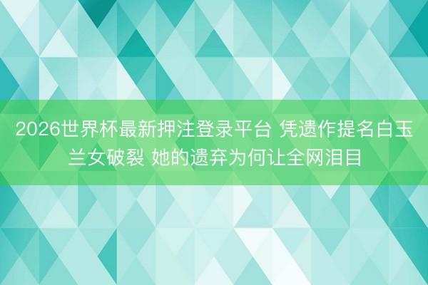 2026世界杯最新押注登录平台 凭遗作提名白玉兰女破裂 她的遗弃为何让全网泪目