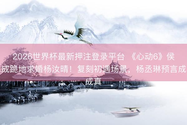 2026世界杯最新押注登录平台 《心动6》侯卓成跪地求婚杨汝晴！复刻初遇场景，杨丞琳预言成真