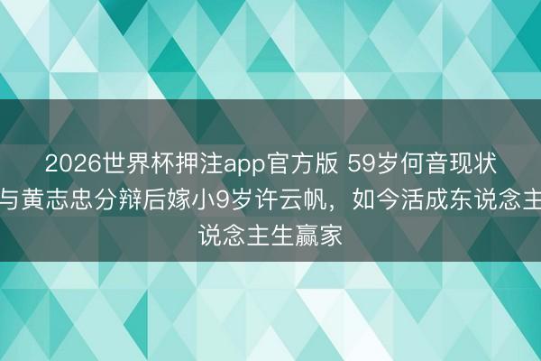 2026世界杯押注app官方版 59岁何音现状曝光!与黄志忠分辩后嫁小9岁许云帆,如今活成东说念主生赢家