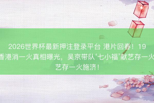 2026世界杯最新押注登录平台 港片回春！1941年香港消一火真相曝光，吴京带队‘七小福’献艺存一火施济！