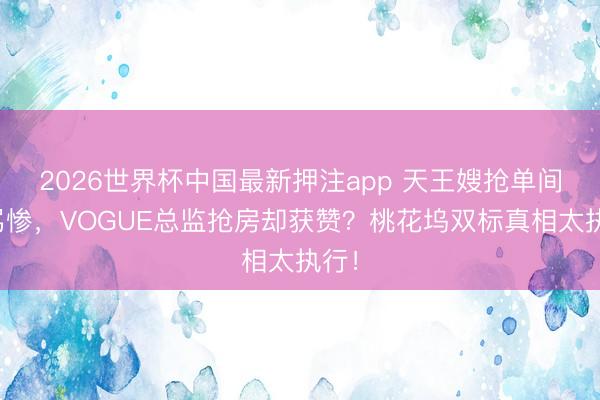 2026世界杯中国最新押注app 天王嫂抢单间被骂惨，VOGUE总监抢房却获赞？桃花坞双标真相太执行！