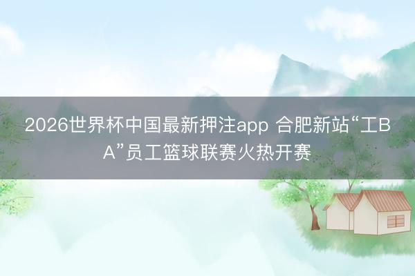 2026世界杯中国最新押注app 合肥新站“工BA”员工篮球联赛火热开赛