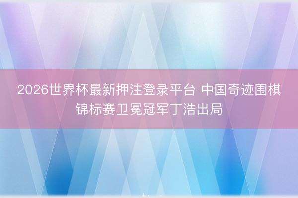 2026世界杯最新押注登录平台 中国奇迹围棋锦标赛卫冕冠军丁浩出局