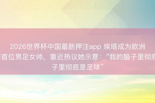 2026世界杯中国最新押注app 埃塔成为欧洲五大联赛首位男足女帅，靠近热议她示意：“我的脑子里彻底是足球”