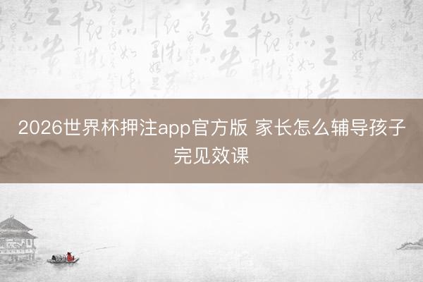2026世界杯押注app官方版 家长怎么辅导孩子完见效课