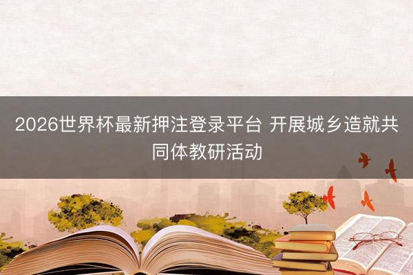 2026世界杯最新押注登录平台 开展城乡造就共同体教研活动