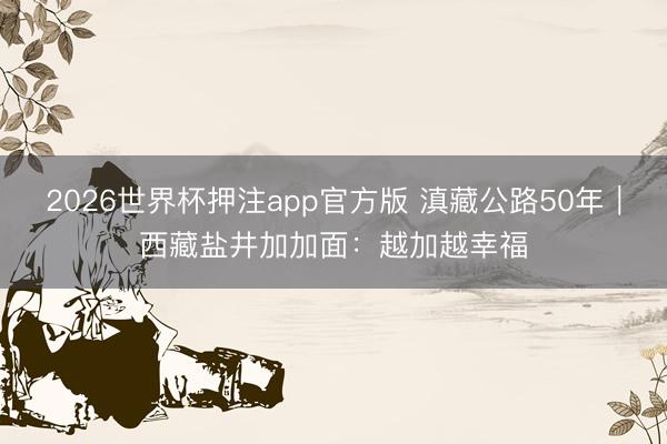 2026世界杯押注app官方版 滇藏公路50年|西藏盐井加加面:越加越幸福