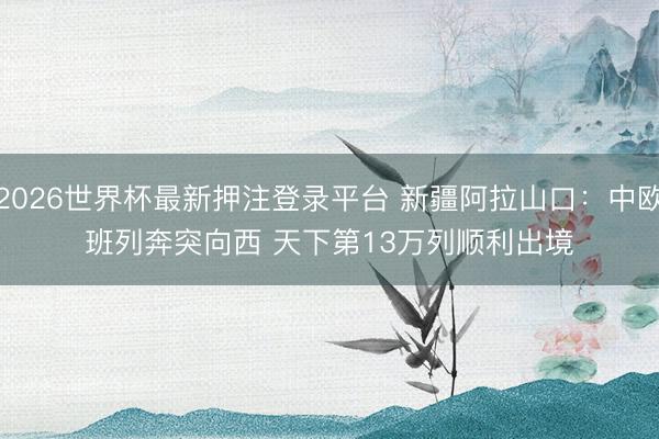 2026世界杯最新押注登录平台 新疆阿拉山口:中欧班列奔突向西 天下第13万列顺利出境