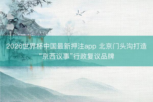 2026世界杯中国最新押注app 北京门头沟打造“京西议事”行政复议品牌