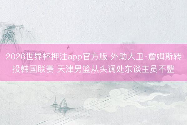 2026世界杯押注app官方版 外助大卫·詹姆斯转投韩国联赛 天津男篮从头调处东谈主员不整