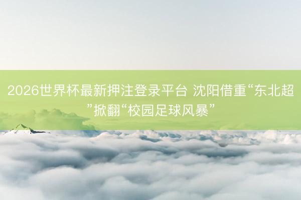 2026世界杯最新押注登录平台 沈阳借重“东北超”掀翻“校园足球风暴”