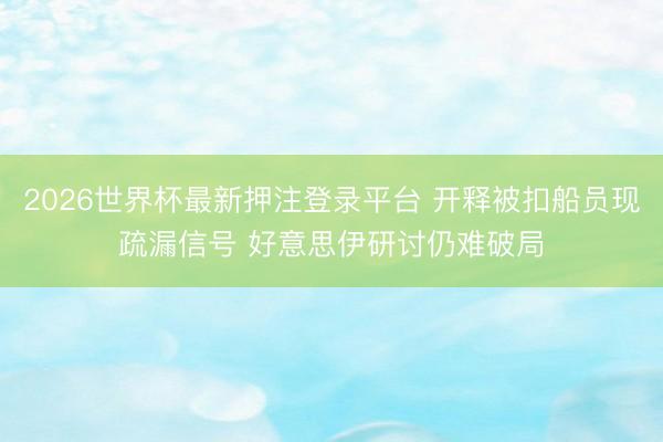2026世界杯最新押注登录平台 开释被扣船员现疏漏信号 好意思伊研讨仍难破局