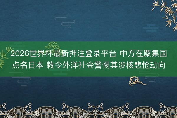 2026世界杯最新押注登录平台 中方在麇集国点名日本 敕令外洋社会警惕其涉核悲怆动向