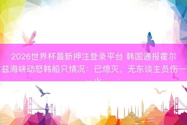 2026世界杯最新押注登录平台 韩国通报霍尔木兹海峡动怒韩船只情况:已熄灭,无东谈主员伤一火