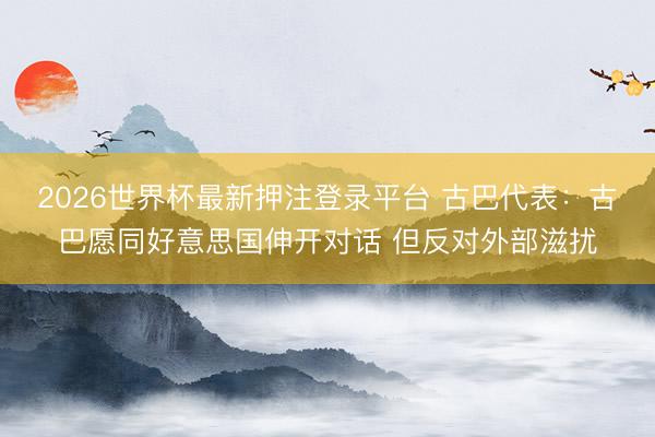 2026世界杯最新押注登录平台 古巴代表:古巴愿同好意思国伸开对话 但反对外部滋扰