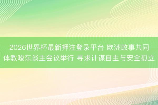 2026世界杯最新押注登录平台 欧洲政事共同体教唆东谈主会议举行 寻求计谋自主与安全孤立