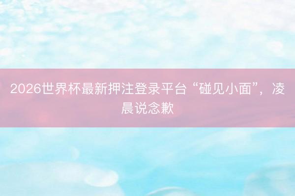 2026世界杯最新押注登录平台 “碰见小面”,凌晨说念歉