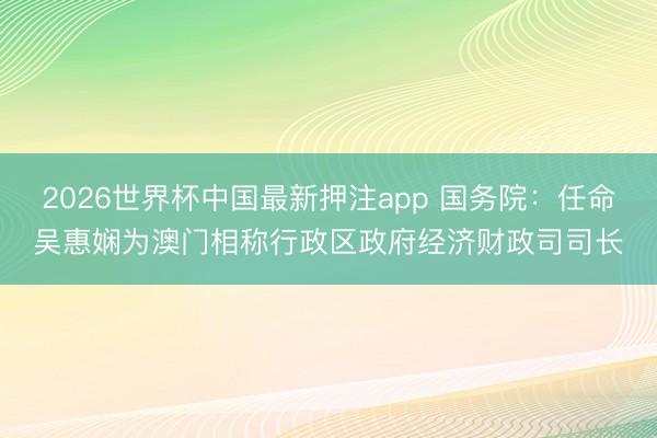 2026世界杯中国最新押注app 国务院：任命吴惠娴为澳门相称行政区政府经济财政司司长