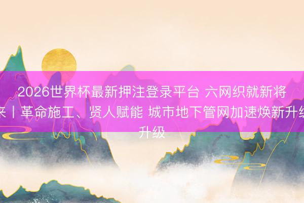2026世界杯最新押注登录平台 六网织就新将来丨革命施工、贤人赋能 城市地下管网加速焕新升级