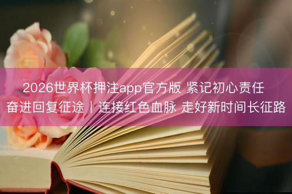 2026世界杯押注app官方版 紧记初心责任 奋进回复征途丨连接红色血脉 走好新时间长征路