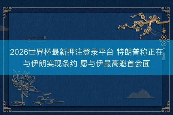 2026世界杯最新押注登录平台 特朗普称正在与伊朗实现条约 愿与伊最高魁首会面