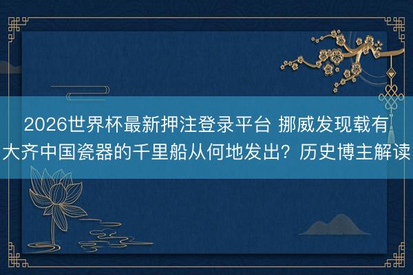 2026世界杯最新押注登录平台 挪威发现载有大齐中国瓷器的千里船从何地发出?历史博主解读