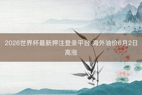 2026世界杯最新押注登录平台 海外油价6月2日高涨