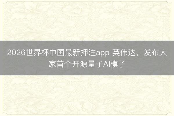 2026世界杯中国最新押注app 英伟达,发布大家首个开源量子AI模子
