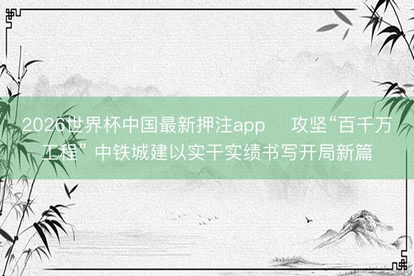 2026世界杯中国最新押注app 攻坚“百千万工程” 中铁城建以实干实绩书写开局新篇