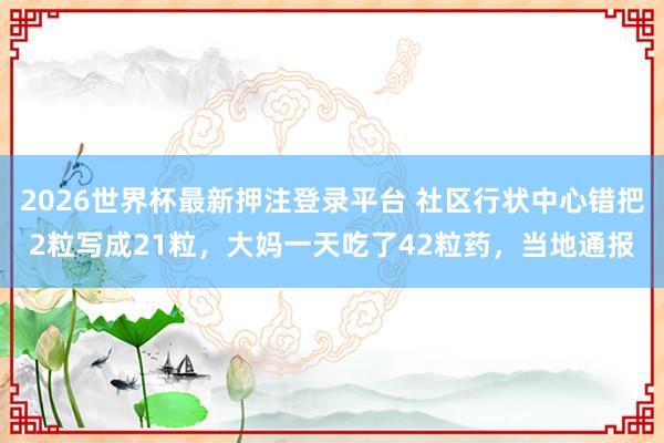 2026世界杯最新押注登录平台 社区行状中心错把2粒写成21粒,大妈一天吃了42粒药,当地通报