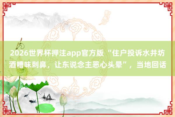 2026世界杯押注app官方版 “住户投诉水井坊酒糟味刺鼻,让东说念主恶心头晕”,当地回话