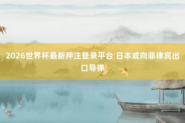 2026世界杯最新押注登录平台 日本或向菲律宾出口导弹
