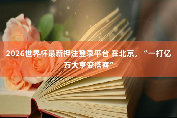 2026世界杯最新押注登录平台 在北京,“一打亿万大亨变搭客”