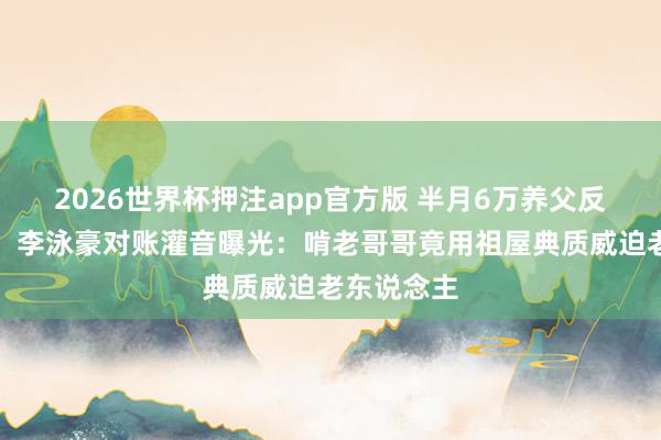 2026世界杯押注app官方版 半月6万养父反被诬软禁！李泳豪对账灌音曝光：啃老哥哥竟用祖屋典质威迫老东说念主