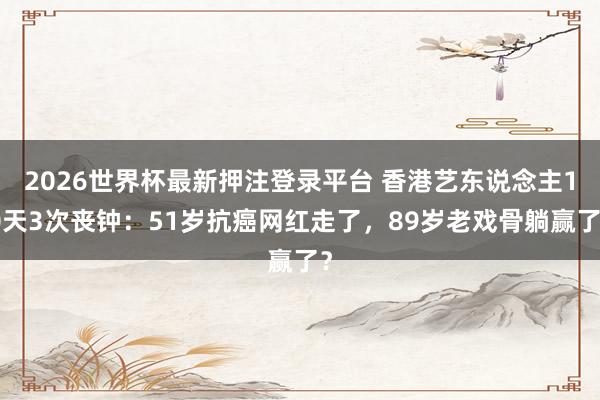2026世界杯最新押注登录平台 香港艺东说念主10天3次丧钟：51岁抗癌网红走了，89岁老戏骨躺赢了？