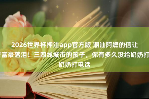 2026世界杯押注app官方版 潮汕阿嬷的信让74岁富豪落泪!三四线城市的孩子,你有多久没给奶奶打电话