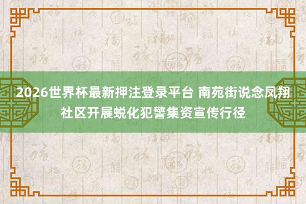 2026世界杯最新押注登录平台 南苑街说念凤翔社区开展蜕化犯警集资宣传行径